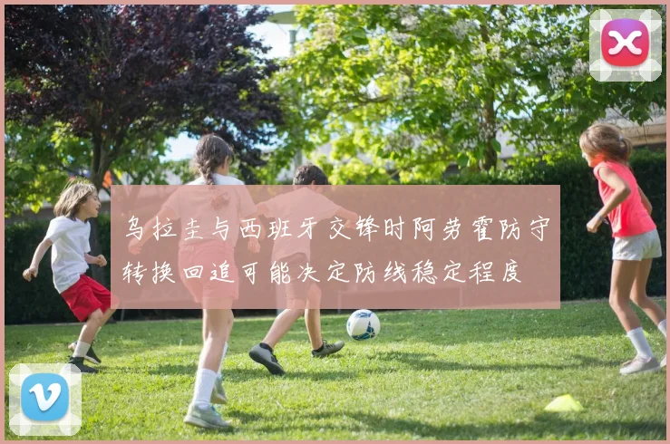 乌拉圭与西班牙交锋时阿劳霍防守转换回追可能决定防线稳定程度