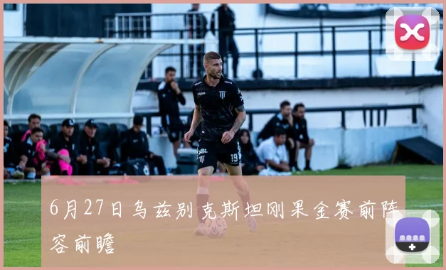 6月27日乌兹别克斯坦刚果金赛前阵容前瞻