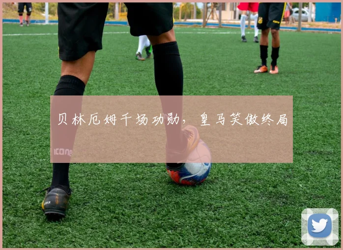 贝林厄姆千场功勋，皇马笑傲终局