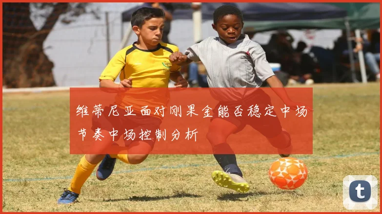 维蒂尼亚面对刚果金能否稳定中场节奏中场控制分析