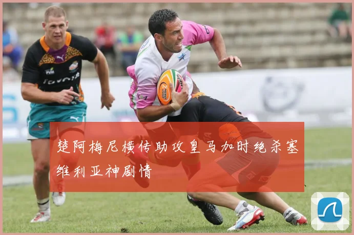 楚阿梅尼横传助攻皇马加时绝杀塞维利亚神剧情