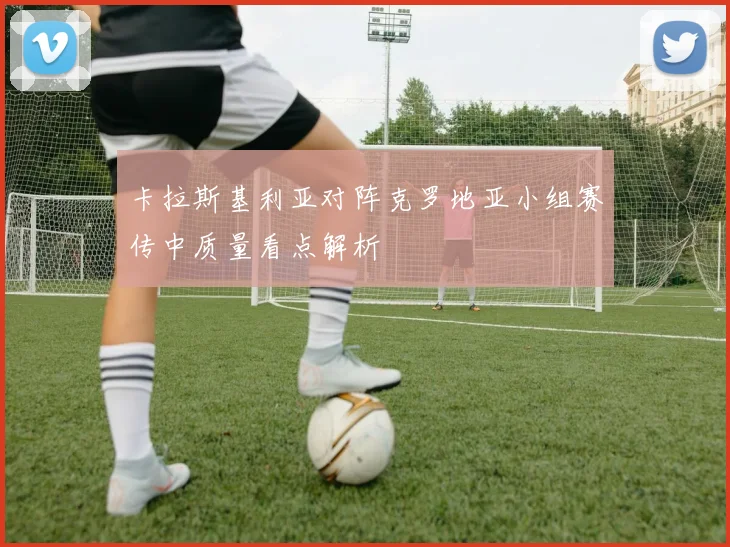 卡拉斯基利亚对阵克罗地亚小组赛传中质量看点解析