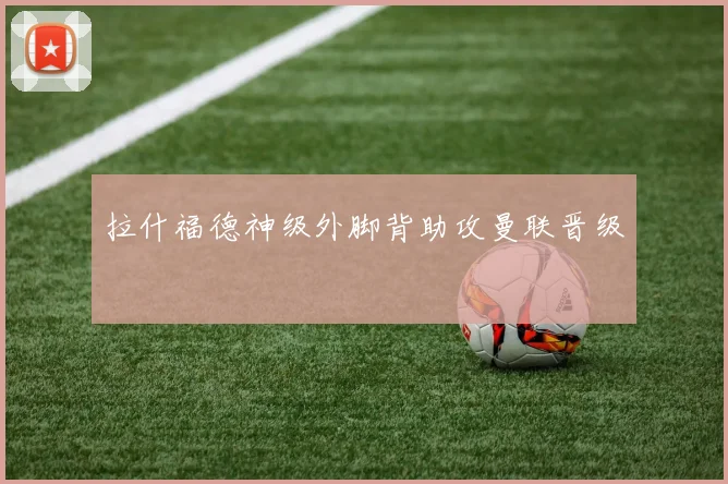 拉什福德神级外脚背助攻曼联晋级