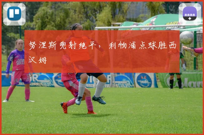 努涅斯兜射绝平，利物浦点球胜西汉姆