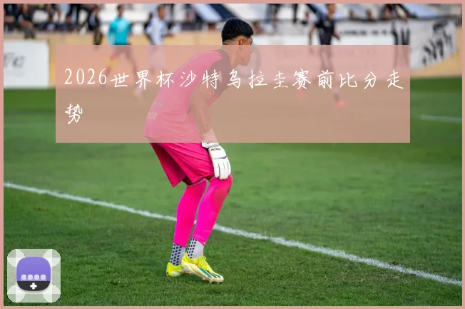 2026世界杯沙特乌拉圭赛前比分走势