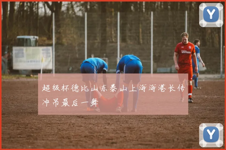 超级杯德比山东泰山上海海港长传冲吊最后一舞