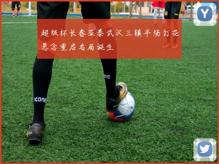 超级杯长春亚泰武汉三镇半场打花悬念重启名局诞生