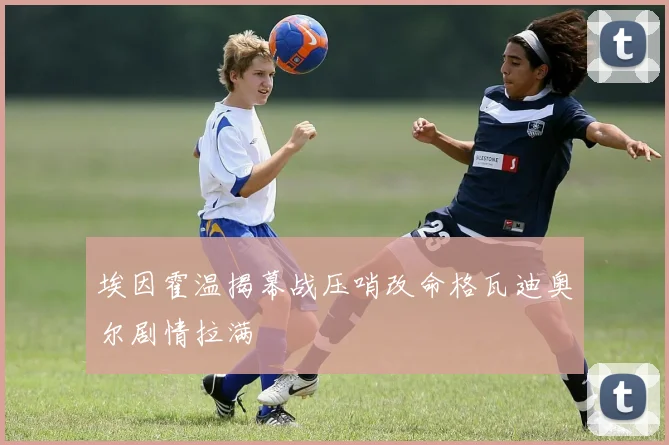 埃因霍温揭幕战压哨改命格瓦迪奥尔剧情拉满