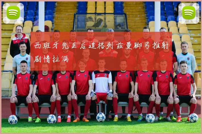 西班牙先丢后追格列兹曼脚弓推射剧情拉满