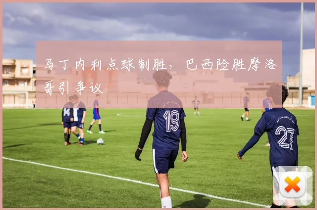 马丁内利点球制胜，巴西险胜摩洛哥引争议