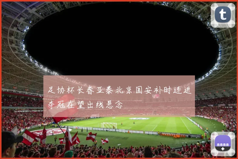 足协杯长春亚泰北京国安补时连进夺冠在望出线悬念