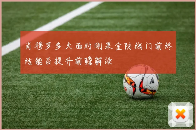 肖穆罗多夫面对刚果金防线门前终结能否提升前瞻解读