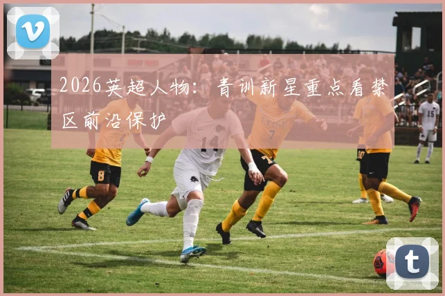 2026英超人物：青训新星重点看禁区前沿保护