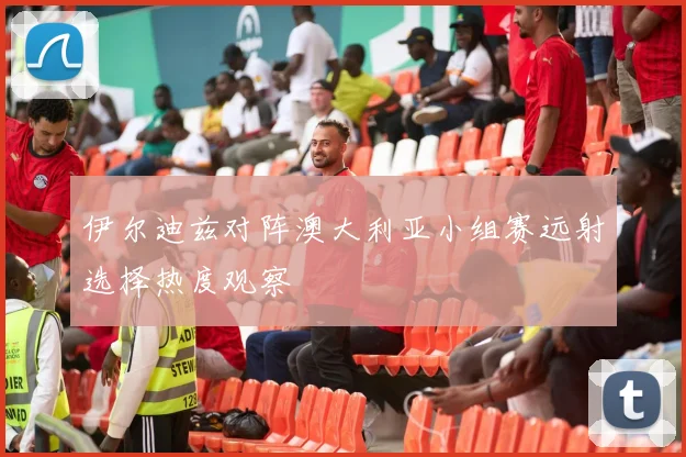 伊尔迪兹对阵澳大利亚小组赛远射选择热度观察