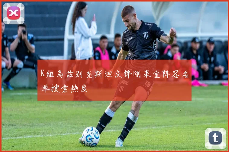 K组乌兹别克斯坦交锋刚果金阵容名单搜索热度