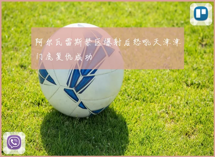 阿尔瓦雷斯禁区爆射后怒吼天津津门虎复仇成功